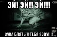эй! эй!! эй!!! сука блять я тебя зову!!!!