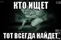 кто ищет тот всегда найдет