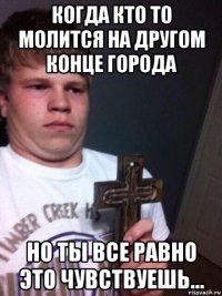 когда кто то молится на другом конце города но ты все равно это чувствуешь...