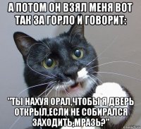 а потом он взял меня вот так за горло и говорит: "ты нахуя орал,чтобы я дверь открыл,если не собирался заходить,мразь?"