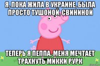 я, пока жила в украине, была просто тушоной, свининой теперь я пеппа. меня мечтает трахнуть микки рурк