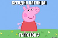 сегодня пятница! ты готов ?