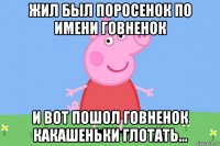 жил был поросенок по имени говненок и вот пошол говненок какашеньки глотать...