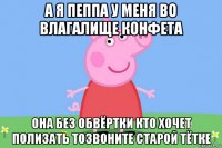 а я пеппа у меня во влагалище конфета она без обвёртки кто хочет полизать тозвоните старой тётке