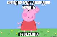 сегодня буду джорджа мучать я уверенна