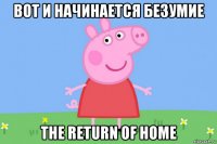 вот и начинается безумие the return of home