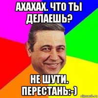 ахахах. что ты делаешь? не шути. перестань:-)