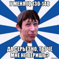 у меня iq 130-140 да серьёзно, ты чё мне не веришь?