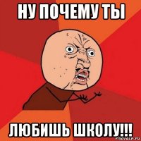 ну почему ты любишь школу!!!