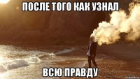 после того как узнал всю правду