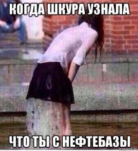 когда шкура узнала что ты с нефтебазы