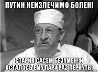 путин неизлечимо болен! старик сасем безумен! и осталось ему пару раз пёрнуть!