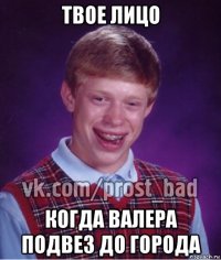 твое лицо когда валера подвез до города