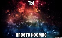 ты просто космос