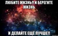 любите жизнь!! и берегите жизнь и делайте ещё лучше!!