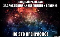 каждый рамазан задрот,пошляк,извращенец и бабник! но это прекрасно!