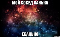 мой сосед ванька ебанько