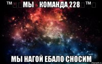 ™㋛۩мы۩команда 228۩™㋛ мы нагой ебало сносим