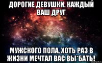 дорогие девушки. каждый ваш друг мужского пола, хоть раз в жизни мечтал вас вы*бать!