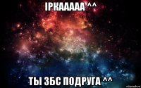 іркааааа ^^ ты збс подруга ^^