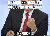 я у машки даже хуй сосал да правдааа ничоси!!