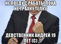 не поеду с работы пока не трахну тёлку девственник андрей 19 лет (с)