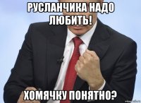 русланчика надо любить! хомячку понятно?