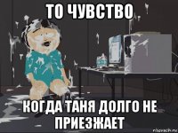 то чувство когда таня долго не приезжает