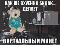 как же охуенно snork... делает виртуальный минет