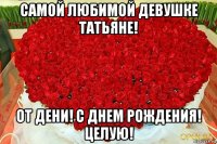 самой любимой девушке татьяне! от дени! с днем рождения! целую!