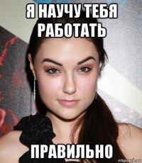 я научу тебя работать правильно