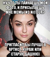 ну что ты лайкаешь мои фото, и присылаешь мне мемы из n@dur? пригласил бы лучше в артист, кураж или старую башню)