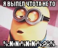 я выпел чтота не то %:№№%№№%;?*:%