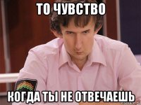 то чувство когда ты не отвечаешь