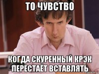 то чувство когда скуренный крэк перестаёт вставлять