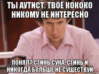 ты аутист. твоё кококо никому не интересно понял? сгинь сука, сгинь и никогда больше не существуй