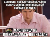 однажды моя бабушка собралась испечь блинов. приняла белый порошок за муку... масленица не прекращалась две недели