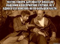 честно говоря, беру мастер-класс по общению и восприятию у путина. не у одного его, конечно. но по большей части. 