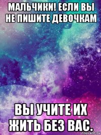 мальчики! если вы не пишите девочкам вы учите их жить без вас.