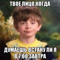 твое лицо,когда думаешь встану ли я в 7:00 завтра