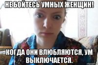 не бойтесь умных женщин! когда они влюбляются, ум выключается.