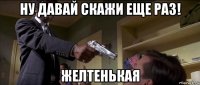 ну давай скажи еще раз! желтенькая