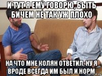 и тут я ему говорю, быть бичем не так уж плохо на что мне колян ответил, ну я вроде всегда им был и норм