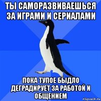 ты саморазвиваешься за играми и сериалами пока тупое быдло деградирует за работой и общением