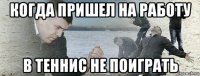 когда пришел на работу в теннис не поиграть