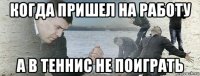 когда пришел на работу а в теннис не поиграть