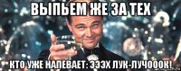 выпьем же за тех кто уже напевает: эээх лук-лучооок!