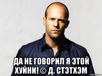 да не говорил я этой хуйни! © д. стэтхэм