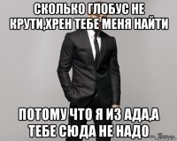 сколько глобус не крути,хрен тебе меня найти потому что я из ада,а тебе сюда не надо