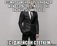 всем кто у меня в друзьях видят мой возраст , если ты его не видишь делай вывод (с) джейсон стетхем